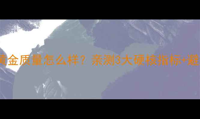 周生生黄金质量怎么样亲测3大硬核指标避坑指南