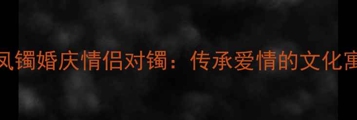 周生生黄金龙凤镯婚庆情侣对镯传承爱情的文化寓意与佩戴指南