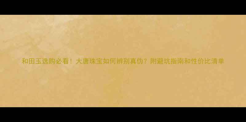 图片 和田玉选购必看！大唐珠宝如何辨别真伪？附避坑指南和性价比清单