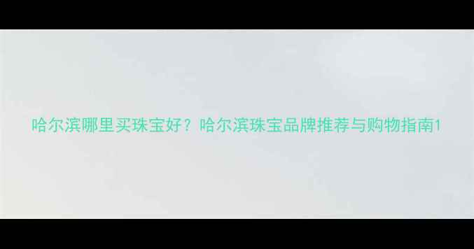 哈尔滨哪里买珠宝好哈尔滨珠宝品牌推荐与购物指南