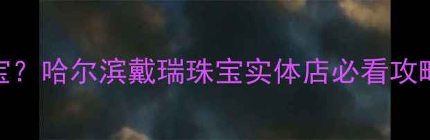 哈尔滨哪里买珠宝哈尔滨戴瑞珠宝实体店必看攻略附新品优惠