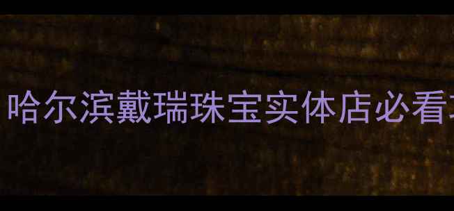 图片 哈尔滨哪里买珠宝？哈尔滨戴瑞珠宝实体店必看攻略！附新品+优惠2