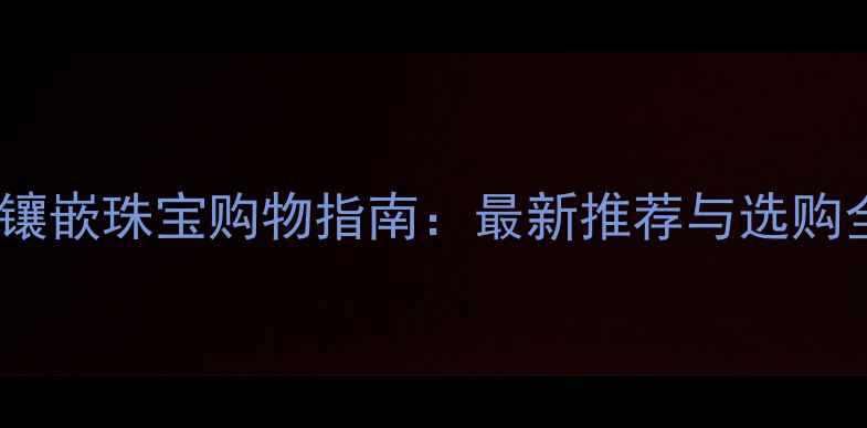 哈尔滨镶嵌珠宝购物指南最新推荐与选购全攻略