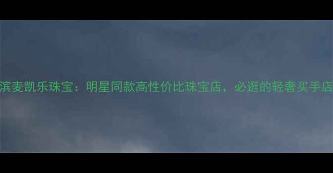 哈尔滨麦凯乐珠宝明星同款高性价比珠宝店必逛的轻奢买手店攻略