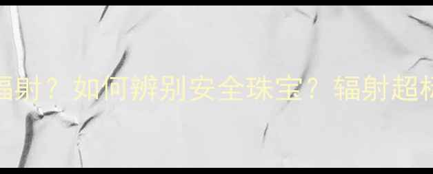 哪些首饰会释放辐射如何辨别安全珠宝辐射超标危害与选购指南