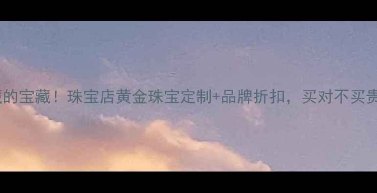 图片 商场出口处隐藏的宝藏！珠宝店黄金珠宝定制+品牌折扣，买对不买贵攻略全公开！1