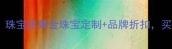 图片 商场出口处隐藏的宝藏！珠宝店黄金珠宝定制+品牌折扣，买对不买贵攻略全公开！2