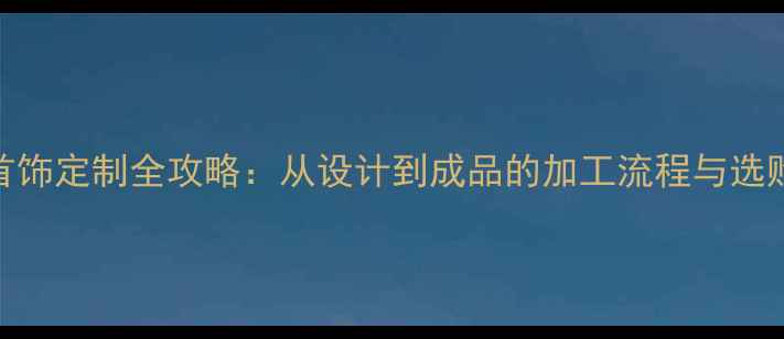 商场首饰定制全攻略从设计到成品的加工流程与选购指南