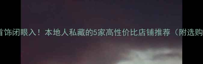 嘉兴金首饰闭眼入本地人私藏的5家高性价比店铺推荐附选购攻略