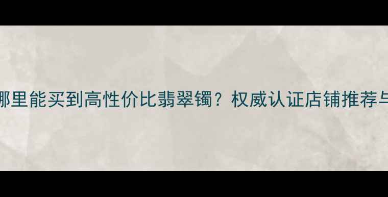 图片 四会翡翠哪里能买到高性价比翡翠镯？权威认证店铺推荐与选购指南