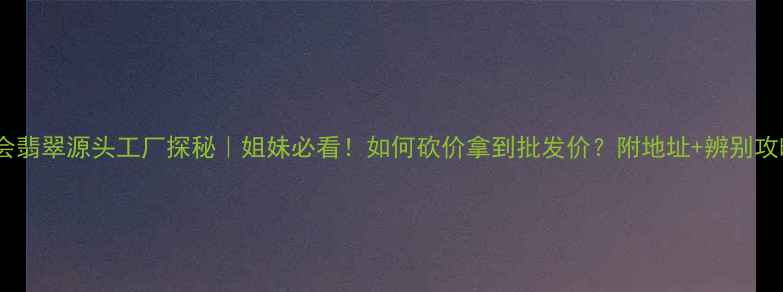 四会翡翠源头工厂探秘姐妹必看如何砍价拿到批发价附地址辨别攻略