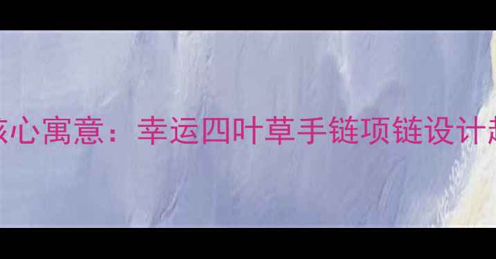 图片 四叶草婚庆首饰的五大核心寓意：幸运四叶草手链项链设计趋势与选购指南（最新）