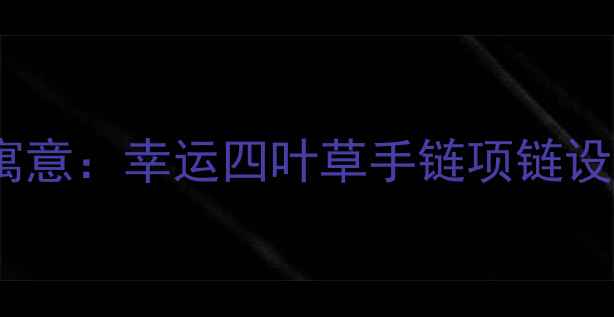 四叶草婚庆首饰的五大核心寓意幸运四叶草手链项链设计趋势与选购指南最新