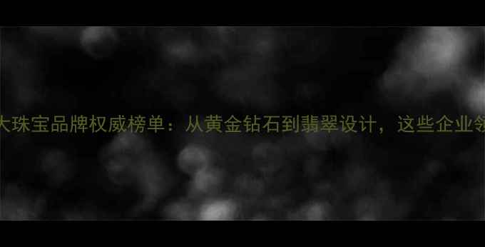 图片 国内十大珠宝品牌权威榜单：从黄金钻石到翡翠设计，这些企业领跑行业
