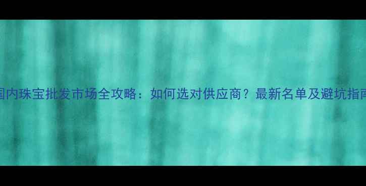 图片 国内珠宝批发市场全攻略：如何选对供应商？最新名单及避坑指南