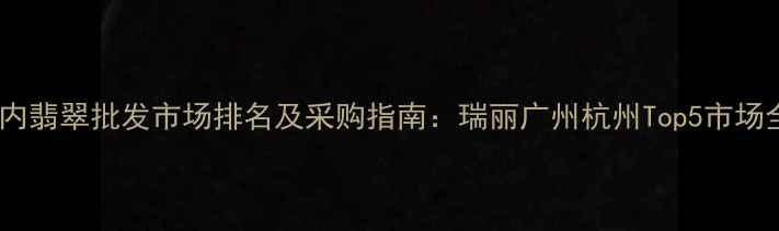 图片 国内翡翠批发市场排名及采购指南：瑞丽广州杭州Top5市场全2