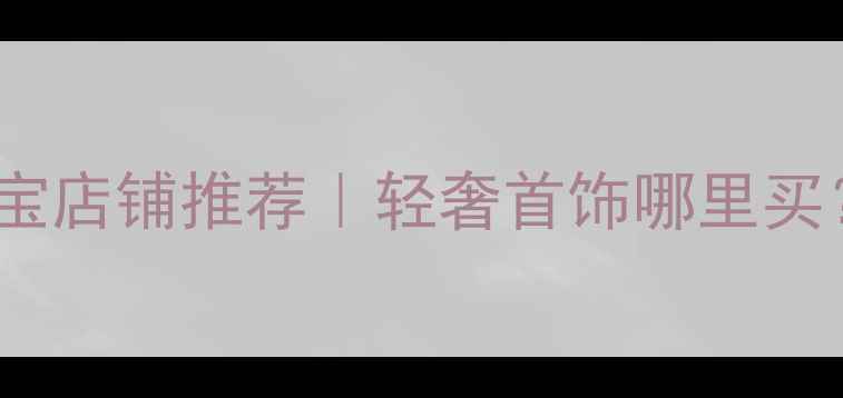 国内设计师珠宝店铺推荐轻奢首饰哪里买附避坑指南