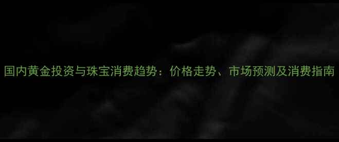 图片 国内黄金投资与珠宝消费趋势：价格走势、市场预测及消费指南