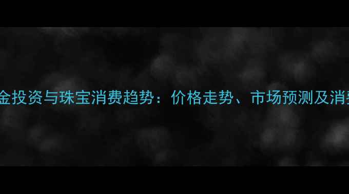 图片 国内黄金投资与珠宝消费趋势：价格走势、市场预测及消费指南2