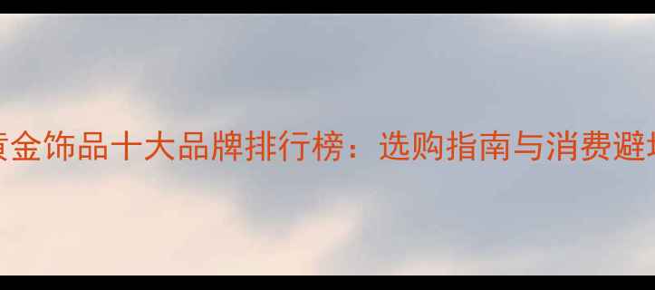 国内黄金饰品十大品牌排行榜选购指南与消费避坑指南
