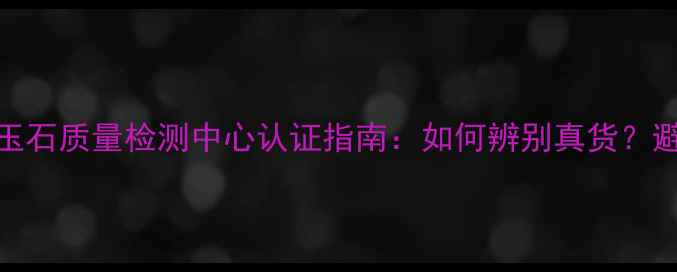 图片 国家珠宝玉石质量检测中心认证指南：如何辨别真货？避坑全攻略