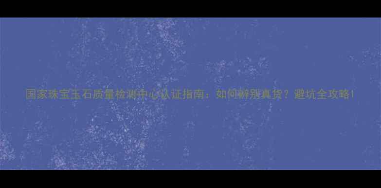 图片 国家珠宝玉石质量检测中心认证指南：如何辨别真货？避坑全攻略1