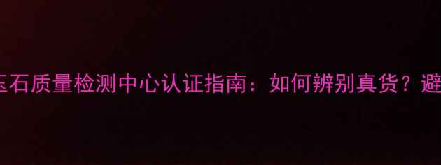 国家珠宝玉石质量检测中心认证指南如何辨别真货避坑全攻略