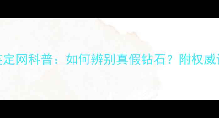 图片 国家珠宝玉石鉴定网科普：如何辨别真假钻石？附权威证书避坑指南💎