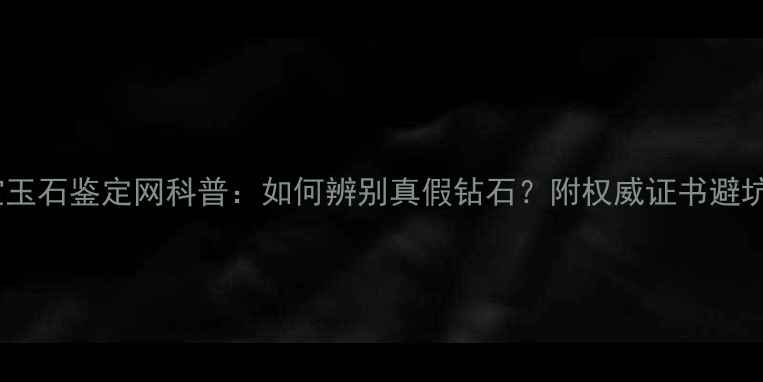 国家珠宝玉石鉴定网科普如何辨别真假钻石附权威证书避坑指南