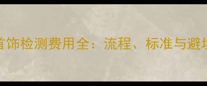 国家首饰检测费用全流程标准与避坑指南