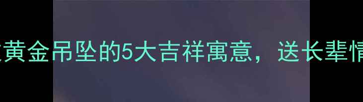 国潮新风尚龙纹黄金吊坠的5大吉祥寓意送长辈情侣闺蜜必看