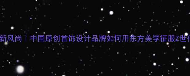 国潮新风尚中国原创首饰设计品牌如何用东方美学征服Z世代