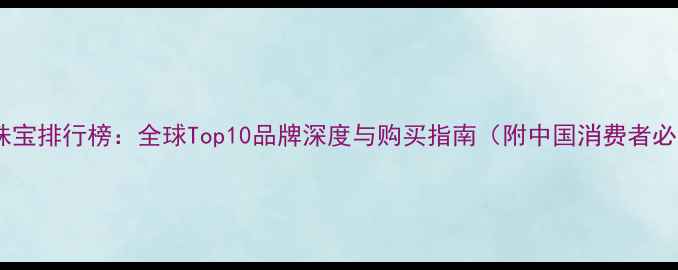 国际奢侈品牌珠宝排行榜全球Top10品牌深度与购买指南附中国消费者必看避坑提示