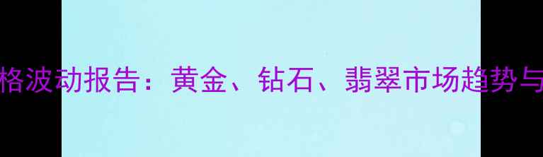 图片 国际珠宝价格波动报告：黄金、钻石、翡翠市场趋势与投资策略全
