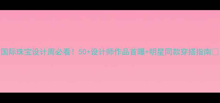 国际珠宝设计周必看50设计师作品首曝明星同款穿搭指南