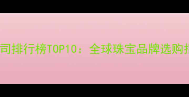 国际著名钻石公司排行榜TOP10全球珠宝品牌选购指南与投资价值