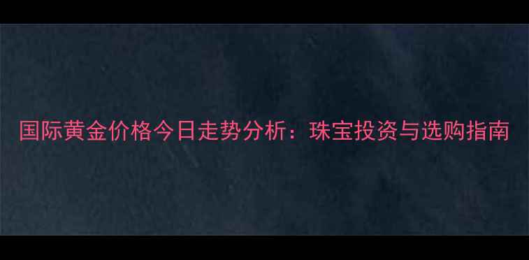 国际黄金价格今日走势分析珠宝投资与选购指南