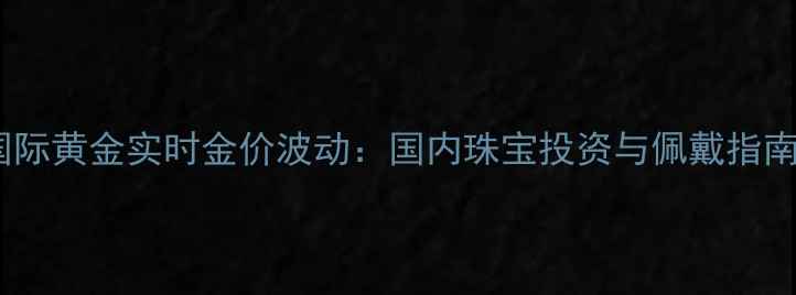 国际黄金实时金价波动国内珠宝投资与佩戴指南