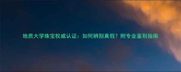 地质大学珠宝权威认证如何辨别真假附专业鉴别指南