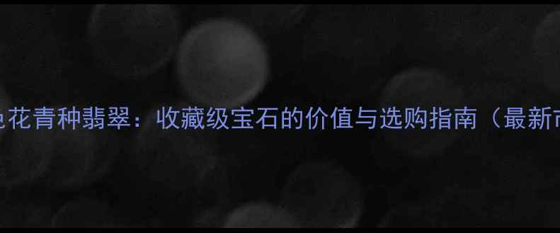 墨绿色花青种翡翠收藏级宝石的价值与选购指南最新市场