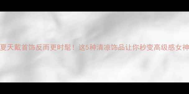 夏天戴首饰反而更时髦这5种清凉饰品让你秒变高级感女神