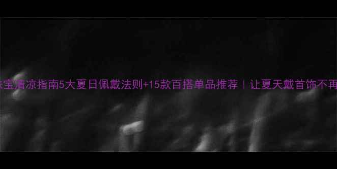 夏季珠宝清凉指南5大夏日佩戴法则15款百搭单品推荐让夏天戴首饰不再闷热