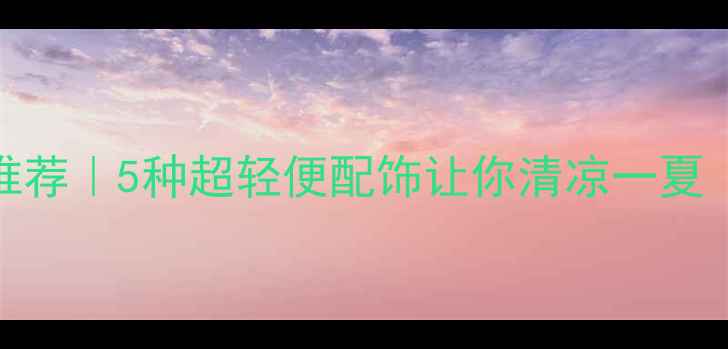 夏日清凉首饰推荐5种超轻便配饰让你清凉一夏附搭配教程