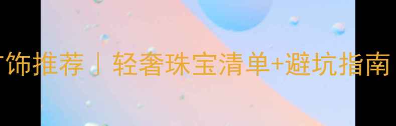 外国著名品牌首饰推荐轻奢珠宝清单避坑指南附选购技巧