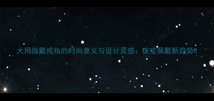 大拇指戴戒指的时尚意义与设计灵感珠宝佩戴新趋势