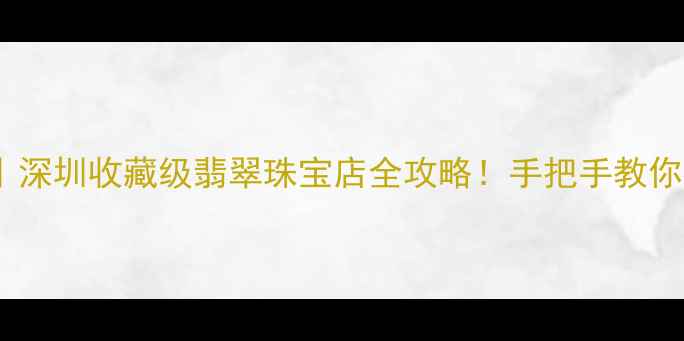 图片 大熊翡翠15号店｜深圳收藏级翡翠珠宝店全攻略！手把手教你避坑+私藏款推荐