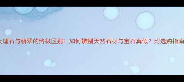 大理石与翡翠的终极区别如何辨别天然石材与宝石真假附选购指南