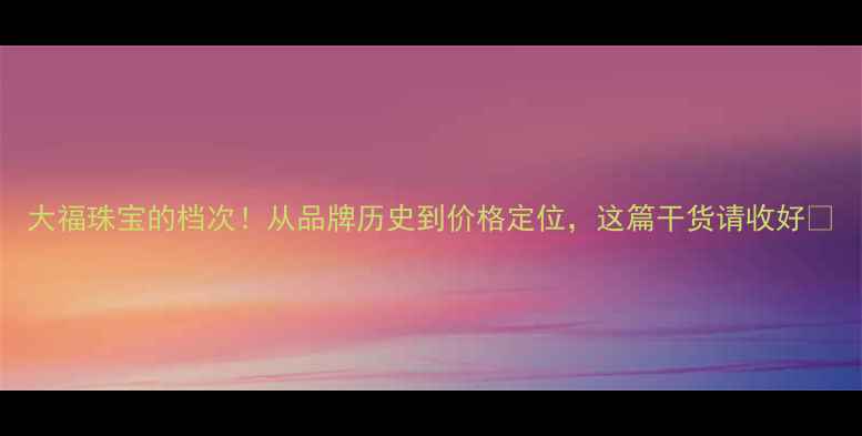 大福珠宝的档次从品牌历史到价格定位这篇干货请收好