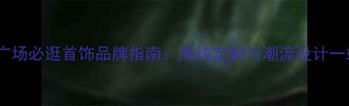 大连和平广场必逛首饰品牌指南高端定制与潮流设计一站式体验
