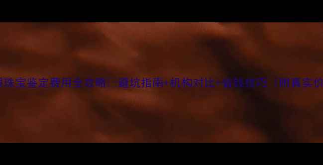 图片 大连金银珠宝鉴定费用全攻略💍避坑指南+机构对比+省钱技巧（附真实价格表）1